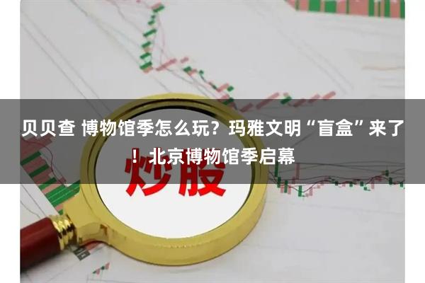 贝贝查 博物馆季怎么玩？玛雅文明“盲盒”来了！北京博物馆季启幕