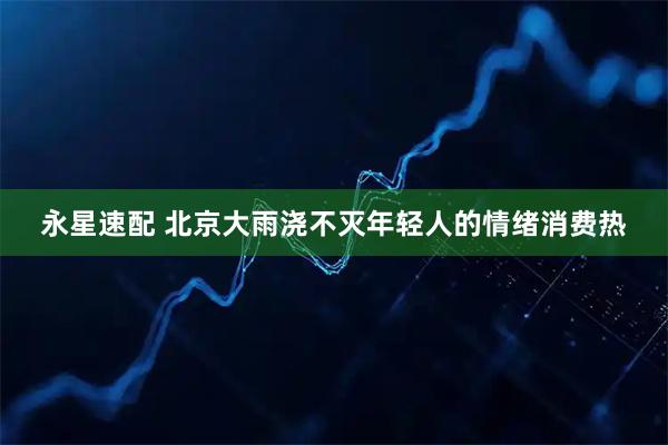 永星速配 北京大雨浇不灭年轻人的情绪消费热