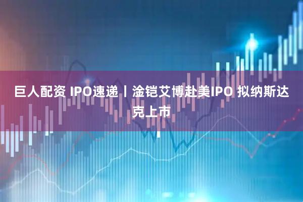 巨人配资 IPO速递丨淦铠艾博赴美IPO 拟纳斯达克上市