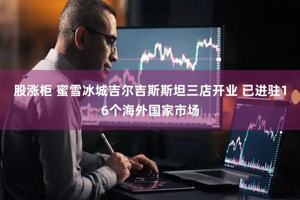 股涨柜 蜜雪冰城吉尔吉斯斯坦三店开业 已进驻16个海外国家市场