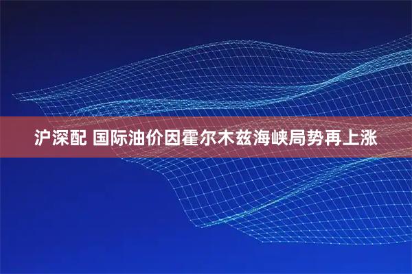 沪深配 国际油价因霍尔木兹海峡局势再上涨