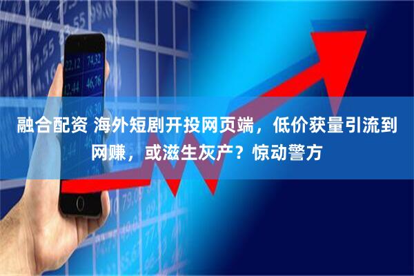 融合配资 海外短剧开投网页端，低价获量引流到网赚，或滋生灰产？惊动警方