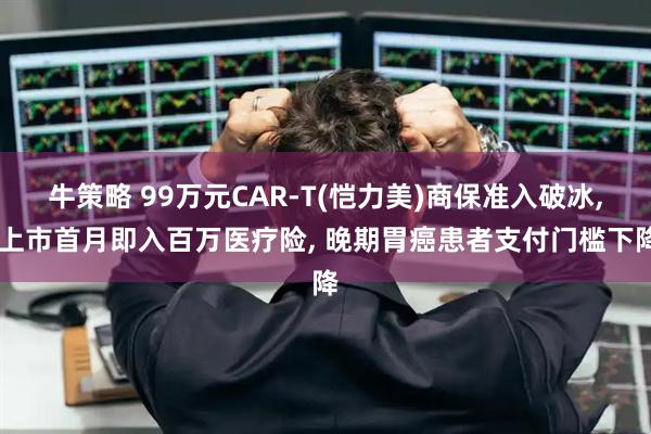 牛策略 99万元CAR-T(恺力美)商保准入破冰, 上市首月即入百万医疗险, 晚期胃癌患者支付门槛下降