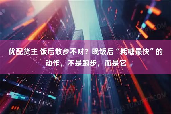 优配货主 饭后散步不对？晚饭后“耗糖最快”的动作，不是跑步，而是它
