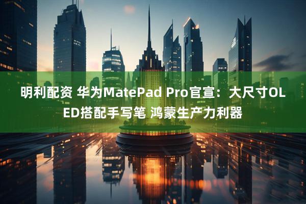 明利配资 华为MatePad Pro官宣：大尺寸OLED搭配手写笔 鸿蒙生产力利器