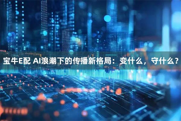 宝牛E配 AI浪潮下的传播新格局：变什么，守什么？