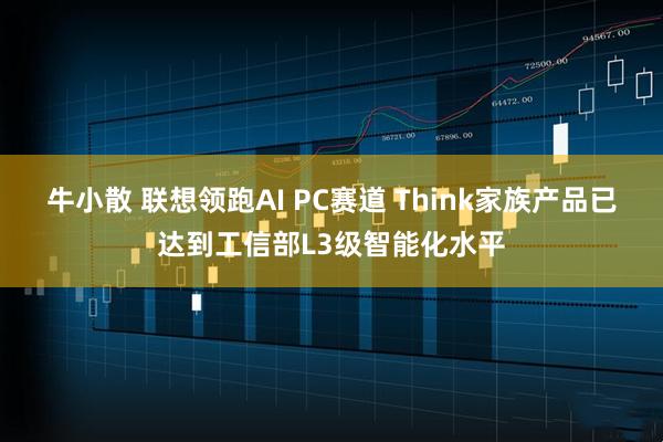 牛小散 联想领跑AI PC赛道 Think家族产品已达到工信部L3级智能化水平